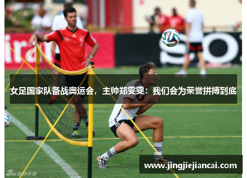 女足国家队备战奥运会，主帅郑雯雯：我们会为荣誉拼搏到底