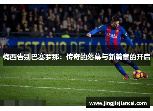 梅西告别巴塞罗那：传奇的落幕与新篇章的开启
