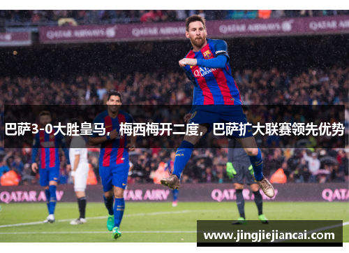 巴萨3-0大胜皇马，梅西梅开二度，巴萨扩大联赛领先优势