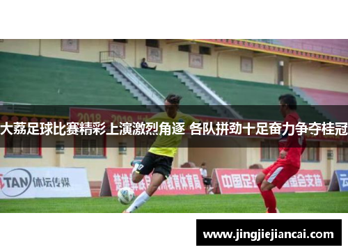 大荔足球比赛精彩上演激烈角逐 各队拼劲十足奋力争夺桂冠